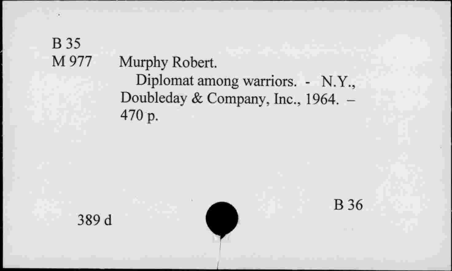 ﻿B35 M 977	Murphy Robert. Diplomat among warriors. - N.Y., Doubleday & Company, Inc., 1964. -470 p.
A,	B36
389 d